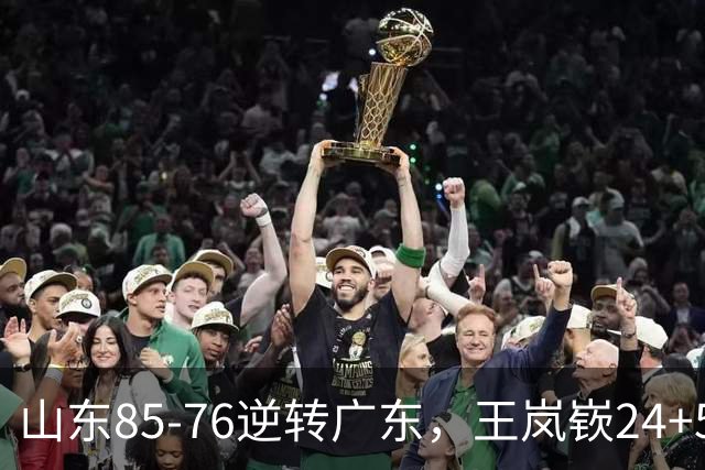 山东85-76逆转广东，王岚嵚24+5+7，博日奇27+11，胡明轩、徐杰联手6分